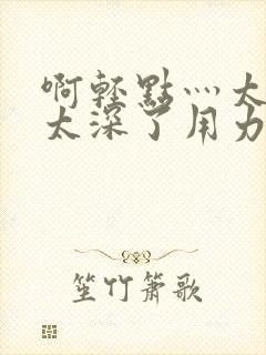 啊轻点灬太粗嗯太深了用力电影