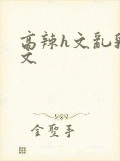 高辣h文乱乳h文