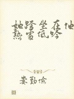 她跨坐在他的炽热处低吟