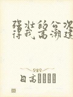 强壮的公次次弄得我高潮建国