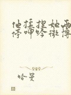 他揉捏她两乳不停呻吟微博