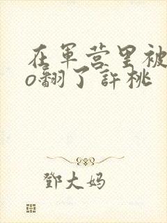 在军营里被cao翻了许桃封面