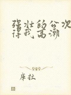 强壮的公次次弄得我高潮