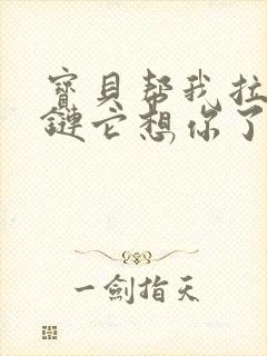 宝贝帮我拉开拉链它想你了视频