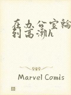 在办公室轮流澡到高潮h