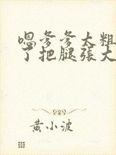 嗯爹爹太粗太长了把腿张大点