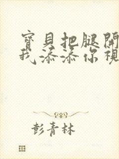 宝贝把腿开大让我添添你视频