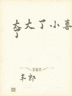 太大了小喜涨死了