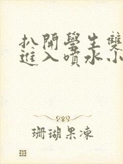 扒开学生双腿猛进入喷水小说