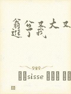 翁公又大又粗挺进了我