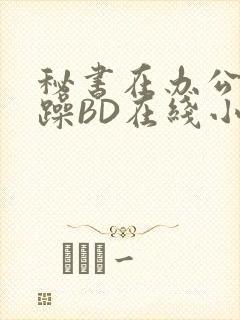 秘书在办公室被躁BD在线小说