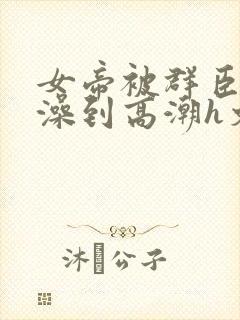 女帝被群臣伦流澡到高潮h文