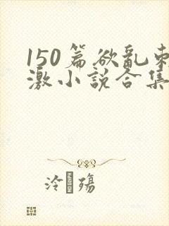 150篇欲乱刺激小说合集