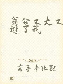 翁公又大又粗挺进了我