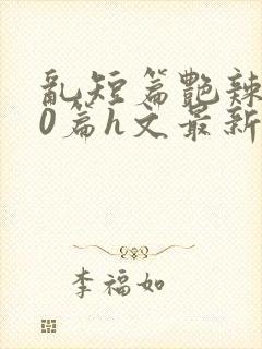 乱短篇艳辣500篇h文最新章节