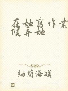 在她写作业的时候弄她