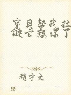 宝贝帮我拉开拉链它想你了视频