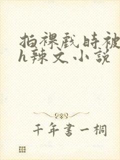 拍裸戏时被c了h辣文小说