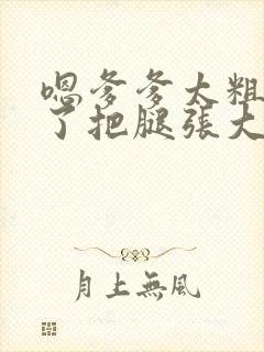 嗯爹爹太粗太长了把腿张大点