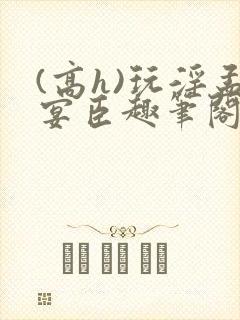 (高h)玩淫孟宴臣趣笔阁