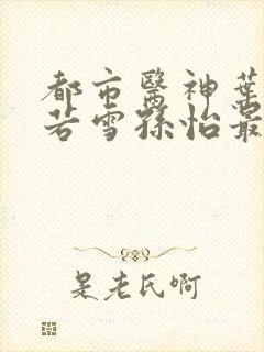 都市医神叶辰夏若雪孙怡最新章节免费阅读