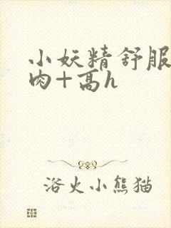 小妖精舒服吗+肉+高h封面