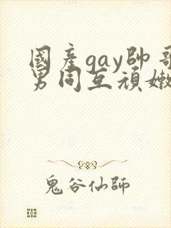 国产gay帅哥男同互顽嫩