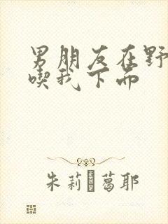 男朋友在野外猛吃我下面