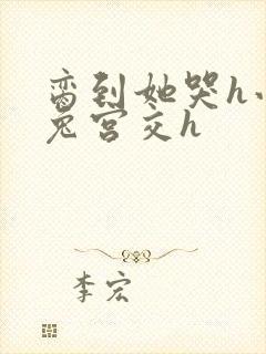 脔到她哭h小白兔宫交h