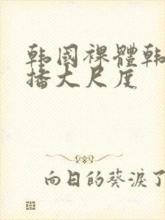 韩国裸体韩国主播大尺度