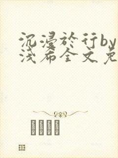 沉浸于行by顾浅希全文免费阅读笔趣阁