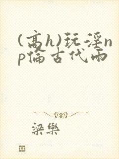 (高h)玩淫np伦古代雨