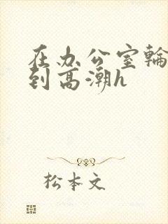 在办公室轮流澡到高潮h