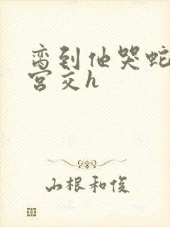 脔到他哭蛇双根宫交h