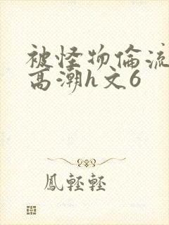 被怪物伦流澡到高潮h文6