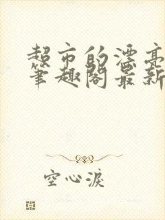 超市的漂亮姐姐笔趣阁最新章节更新