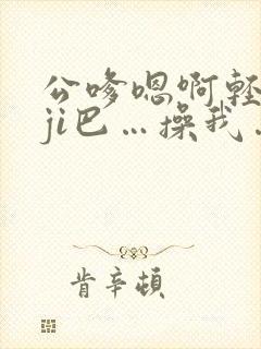 公嗲嗯啊轻点大ji巴…操我…啊啊啊小说阅读封面