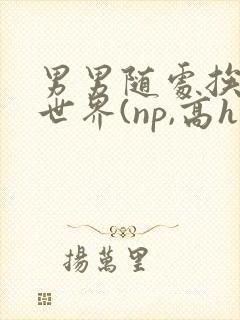 男男随处挨c的世界(np,高h)小说