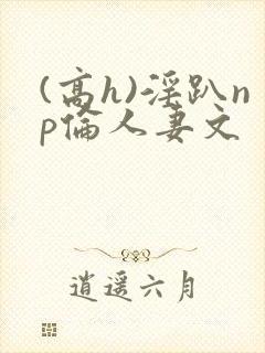 (高h)淫趴np伦人妻文