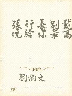 张行长别戴了今晚给你最高的待遇