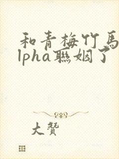 和青梅竹马的alpha联姻了 笔趣阁