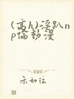 (高h)淫趴np伦动漫