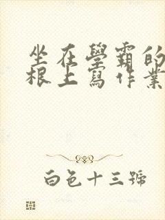 坐在学霸的大紫根上写作业