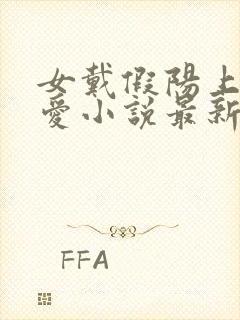 女戴假阳上男四爱小说最新章节更新