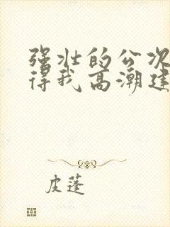 强壮的公次次弄得我高潮建国