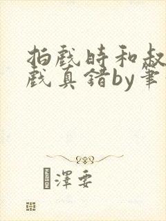 拍戏时和叔叔假戏真错by笔趣阁阅读