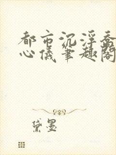 都市沉浮乔梁叶心仪笔趣阁