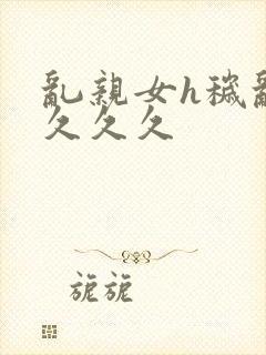 乱亲女h秽乱长久久久