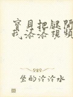 宝贝把腿开大让我添添视频