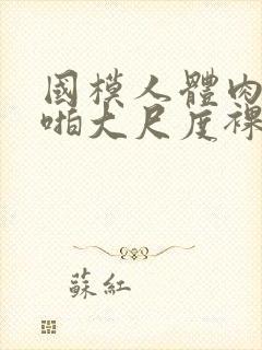 国模人体肉肉啪啪大尺度裸体